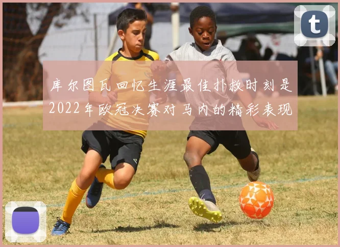 库尔图瓦回忆生涯最佳扑救时刻是2022年欧冠决赛对马内的精彩表现
